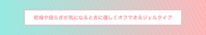 乾燥や揺らぎが気になるときに 優しくオフできるジェルタイプ