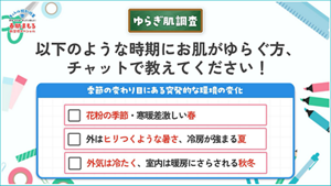 ゆらぎ肌調査 以下のような時期にお肌がゆらぐ方、チャットで教えてください! 季節の変わり目にある突発的な環境の変化 花粉の季節・寒暖差激しい春 外はヒリつくような暑さ、冷房が強まる夏 外気は冷たく、室内は暖房にさらされる秋冬
