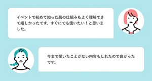 イベントで初めて知った肌の仕組みもよく理解できて嬉しかったです。すぐにでも使いたい!と思いました。 今まで聞いたことがない内容もしれたので良かったです。