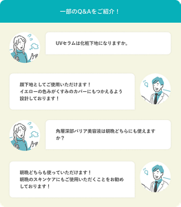 一部のQ&Aをご紹介! Q:UVセラムは化粧下地になりますか。 A:顔下地としてご使用いただけます!イエローの色みがくすみのカバーにもつかえるよう設計しております! Q:角層深部バリア美容液は朝晩どちらにも使えますか? A:朝晩どちらも使っていただけます!朝晩のスキンケアにもご使用いただくことをお勧めしております!