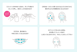 ①コットンの中をくぼませ、ポンプで奥まで ゆっくり押し、液をたっぷり含ませます ②両ほお・ひたいに軽くおさえるようにのせてから 顔の中心から外側顔全体になじませます ③口元は、唇の端から 中央に向かってなじませます ③口元は、唇の端から 中央に向かってなじませます