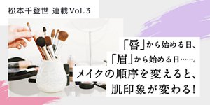 松本千登世 連載Vol.3 「唇」から始める日、「眉」から始める日……。メイクの順序を変えると、肌印象が変わる!