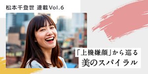松本千登世 連載Vol.6 「上機嫌顔」から巡る美のスパイラル