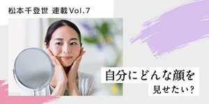 松本千登世 連載Vol.7 自分にどんな顔を見せたい?