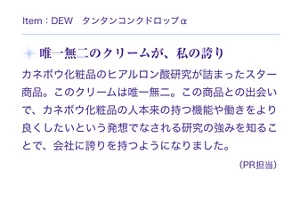 Item:DEW タンタンコンクドロップα。唯一無二のクリームが、私の誇り。カネボウ化粧品のヒアルロン酸研究が詰まったスター商品。このクリームは唯一無二。この商品との出会いで、カネボウ化粧品の人本来の持つ機能や働きをより良くしたいという発想でなされる研究の強みを知ることで、会社に誇りを持つようになりました。(PR担当)