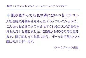 Item:ミラノコレクション フェースアップパウダー。肌が変わっても私の隣にはいつもミラコレ。入社当時に先輩からもらったミラノコレクションに、こんなにも心をワクワクさせてくれるコスメが世の中あるんだ!と感じました。28歳から40代の今に至るまで、肌が変わっても肌に合う、ずっーと手放せない魔法のパウダーです。(マーケティング担当)