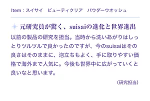 Item:スイサイ ビューティクリア パウダーウオッシュ。元研究員が驚く、suisaiの進化と世界進出。以前の製品の研究を担当。当時から洗いあがりはしっとりツルツルで良かったのですが、今のsuisaiはその良さはそのままに、泡立ちもよく、手に取りやすい価格で海外まで人気に。今後も世界中に広がっていくと良いなと思います。(研究担当)