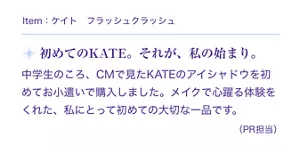 Item:ケイト フラッシュクラッシュ。初めてのKATE。それが、私の始まり。中学生のころ、CMで見たKATEのアイシャドウを初めてお小遣いで購入しました。メイクで心躍る体験をくれた、私にとって初めての大切な一品です。(PR担当)