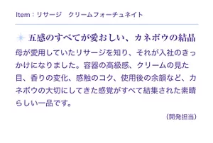 Item:リサージ クリームフォーチュネイト。五感のすべてが愛おしい、カネボウの結晶。母が愛用していたリサージを知り、それが入社のきっかけになりました。容器の高級感、クリームの見た目、香りの変化、感触のコク、使用後の余韻など、カネボウの大切にしてきた感覚がすべて結集された素晴らしい一品です。(開発担当)