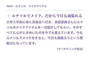 Item:ルナソル メイクアイテム。ルナソルでメイク、だから今日も頑張れる。大学入学前に母と百貨店へ行き、美容部員さんにルナソルのメイクアイテムを一式紹介してもらい、そのすべてに心がときめいたのを今でも覚えています。今もルナソルでメイクをすると、今日も頑張ろうという原動力になっています。(マーケティング担当)