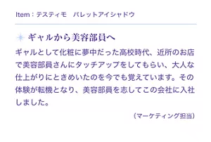 Item:テスティモ パレットアイシャドウ。ギャルから美容部員へ。ギャルとして化粧に夢中だった高校時代、近所のお店で美容部員さんにタッチアップをしてもらい、大人な仕上がりにときめいたのを今でも覚えています。その体験が転機となり、美容部員を志して花王に入社しました。(マーケティング担当)