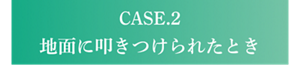 CASE.2 地面に叩きつけられたとき
