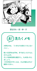 漫画イメージ 想定汚れ:泥・砂・汗 お!洗たくメモ 大事なのは、「いきなりお洗たくをしないこと」。 乾いた泥汚れは予め、手ではらったりもんだりします。そして液体洗剤を直塗りし、もみ洗いをしましょう。*手が荒れやすい人は、ゴム手袋などをご使用ください。