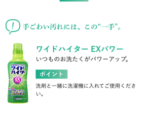 手ごわい汚れには、この“一手”。 ワイドハイター EXパワー いつものお洗たくがパワーアップ。 ポイント 洗剤と一緒に洗濯機に入れてご使用ください。