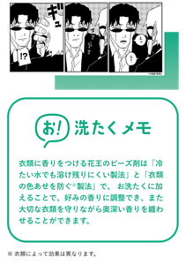 漫画イメージ 衣類に香りをつける花王のビーズ剤は「冷たい水でも溶け残りにくい製法」と「衣類の色あせを防ぐ※製法」で、 お洗たくに加えることで、好みの香りに調整でき、また大切な衣類を守りながら奥深い香りを纏わせることができます。※ 衣類によって効果は異なります。