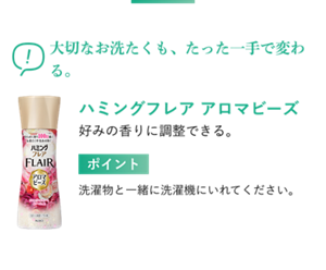 大切なお洗たくも、たった一手で変わる。 ハミングフレア アロマビーズ 好みの香りに調整できる。 ポイント 洗濯物と一緒に洗濯機にいれてください。
