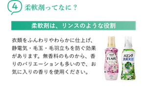 4柔軟剤ってなに? 柔軟剤は、リンスのような役割 衣類をふんわりやわらかに仕上げ、静電気・毛玉・毛羽立ちを防ぐ効果があります。無香料のものから、香りのバリエーションも多いので、お気に入りの香りを使用ください。