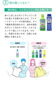 5漂白剤ってなに? 漂白剤は、シミやしつこい汚れを落とす 食べこぼしなどのシミやしつこい汚れを落とす効果があります。ワイドハイターシリーズの漂白剤は、すべて酸素系漂白剤なので、染料を脱色せずにシミ汚れやくすみ、ニオイをスッキリ落としてくれます。だから、色落ちを気にせず、白柄にも色柄物にも使えます。塩素系 強い漂白力、除菌、消臭効果 白物 酸素系 シミ汚れ、くすみ、ニオイをすっきり除菌効果も! 色柄物OK!