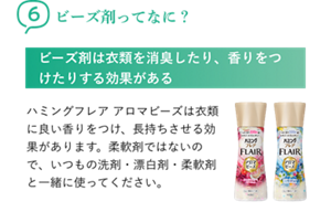 6ビーズ剤ってなに? ビーズ剤は衣類を消臭したり、香りをつけたりする効果がある ハミングフレア アロマビーズは衣類に良い香りをつけ、長持ちさせる効果があります。柔軟剤ではないので、いつもの洗剤・漂白剤・柔軟剤と一緒に使ってください。