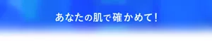 あなたの肌で確かめて!