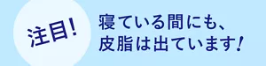 注目! 寝ている間にも、皮脂は出ています!