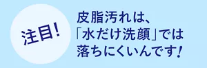 注目! 皮脂汚れは、「水だけ洗顔」では落ちにくいんです!