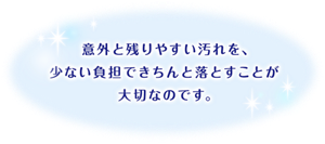 意外と残りやすい汚れを、少ない負担できちんと落とすことが大切なのです。