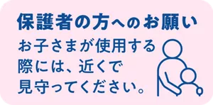 保護者の方へのお願い:お子さまが使用する際には、近くで見守ってください。