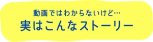 動画ではわからないけど… 実はこんなストーリー