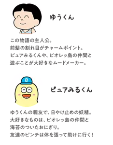 ゆうくん:この物語の主人公。前髪の割れ目がチャームポイント。ピュアみるくんや、ビオレッ島の仲間と遊ぶことが大好きなムードメーカー。/ピュアみるくん:ゆうくんの親友で、日やけ止めの妖精。大好きなものは、ビオレッ島の仲間と海苔のついたおにぎり。友達のピンチは体を張って助けに行く!