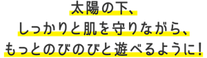 太陽の下、しっかりと肌を守りながら、もっとのびのびと遊べるように!