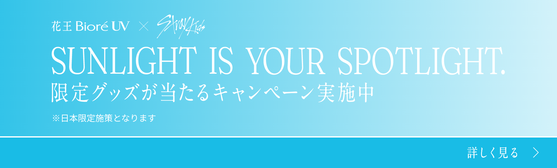 花王 Bioré UV × Stray Kids SUNLIGHT IS YOUR SPOTLIGHT. 限定グッズが当たるキャンペーン実施中 ※日本限定施策となります 詳しく見る >