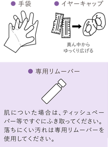 イヤーキャップは真ん中からゆっくり広げます。液が肌についた場合は、ティッシュペーパー等ですぐにふき取ってください。落ちにくい汚れは専用リムーバーを使用してください。