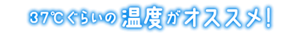 37℃ぐらいの温度がオススメ!