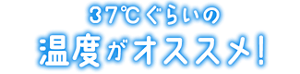 37℃ぐらいの温度がオススメ!