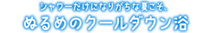 シャワーだけになりがちな夏こそ、 ぬるめのクールダウン浴