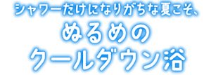 シャワーだけになりがちな夏こそ、 ぬるめのクールダウン浴