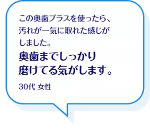この奥歯プラスを使ったら、汚れが一気に取れた感じがしました。奥歯までしっかり磨けてる気がします。30代 女性