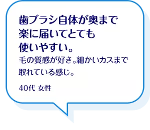 歯ブラシ自体が奥まで楽に届いてとても使いやすい。毛の質感が好き。細かいカスまで取れている感じ。40代 女性