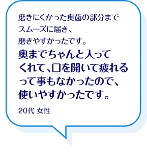 磨きにくかった奥歯の部分までスムーズに届き、磨きやすかったです。奥までちゃんと入ってくれて、口を開いて疲れるって事もなかったので、使いやすかったです。20代 女性