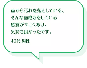 歯から汚れを落としている、そんな歯磨きをしている感覚がすごくあり、気持ち良かったです。40代 男性