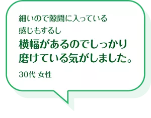 細いので隙間に入っている感じもするし横幅があるのでしっかり磨けている気がしました。30代 女性