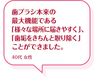 歯ブラシ本来の最大機能である「様々な場所に届きやすく」、「歯垢をきちんと取り除く」ことができました。40代 女性