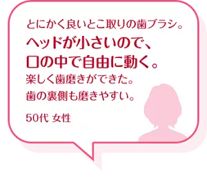 とにかく良いとこ取りの歯ブラシ。ヘッドが小さいので、口の中で自由に動く。楽しく歯磨きができた。歯の裏側も磨きやすい。50代 女性