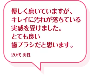 優しく磨いていますが、キレイに汚れが落ちている実感を受けました。とても良い歯ブラシだと思います。20代 男性