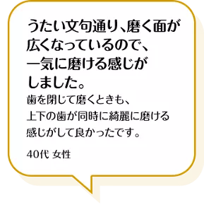 うたい文句通り、磨く面が広くなっているので、一気に磨ける感じがしました。歯を閉じて磨くときも、上下の歯が同時に綺麗に磨ける感じがして良かったです。40代 女性