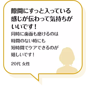 隙間にすっと入っている感じが伝わって気持ちがいいです! 同時に歯面も磨けるのは時間のない時にも短時間でケアできるのが嬉しいです! 20代 女性
