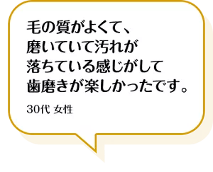毛の質がよくて、磨いていて汚れが落ちている感じがして歯磨きが楽しかったです。30代 女性