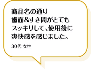 商品名の通り歯面&すき間がとてもスッキリして、使用後に爽快感を感じました。30代 女性