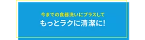 今までの食器洗いにプラスして もっとラクに清潔に!